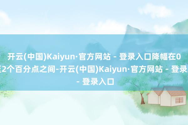 开云(中国)Kaiyun·官方网站 - 登录入口降幅在0.1至2个百分点之间-开云(中国)Kaiyun·官方网站 - 登录入口
