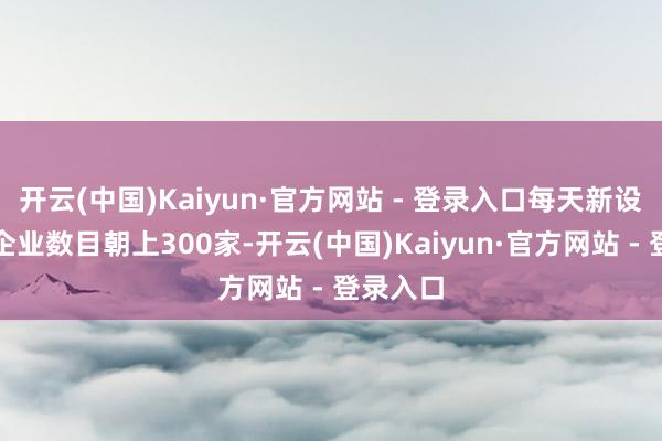 开云(中国)Kaiyun·官方网站 - 登录入口每天新设科技型企业数目朝上300家-开云(中国)Kaiyun·官方网站 - 登录入口