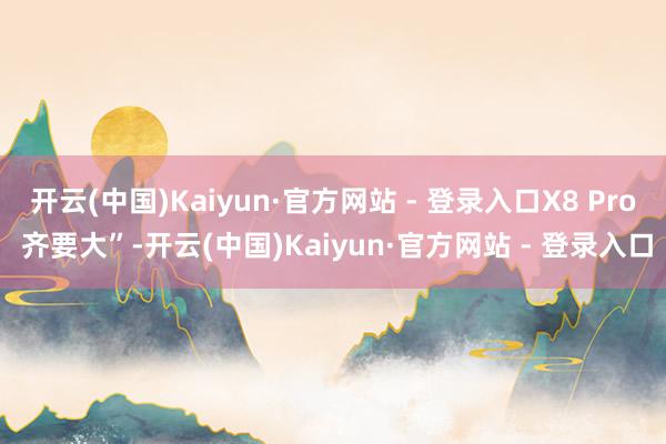 开云(中国)Kaiyun·官方网站 - 登录入口X8 Pro 齐要大”-开云(中国)Kaiyun·官方网站 - 登录入口