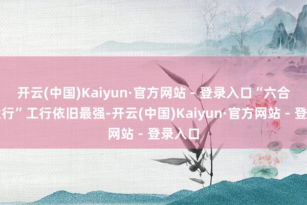 开云(中国)Kaiyun·官方网站 - 登录入口“六合第一大行”工行依旧最强-开云(中国)Kaiyun·官方网站 - 登录入口