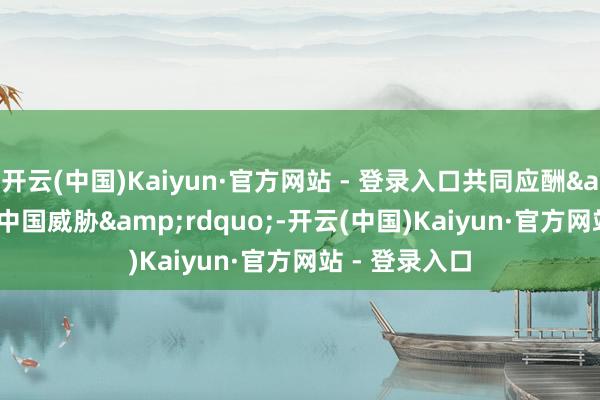开云(中国)Kaiyun·官方网站 - 登录入口共同应酬“中国威胁”-开云(中国)Kaiyun·官方网站 - 登录入口
