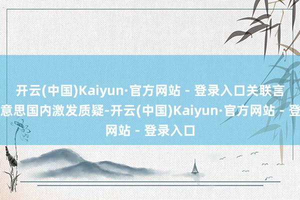 开云(中国)Kaiyun·官方网站 - 登录入口关联言论在好意思国内激发质疑-开云(中国)Kaiyun·官方网站 - 登录入口