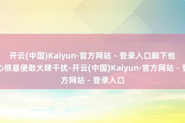 开云(中国)Kaiyun·官方网站 - 登录入口脚下他尚无放心根基便敢大肆干扰-开云(中国)Kaiyun·官方网站 - 登录入口