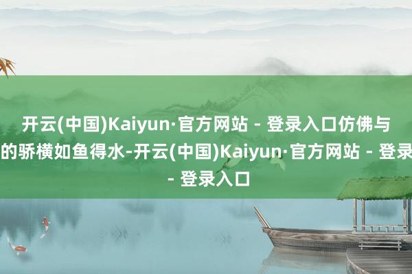 开云(中国)Kaiyun·官方网站 - 登录入口仿佛与周围的骄横如鱼得水-开云(中国)Kaiyun·官方网站 - 登录入口