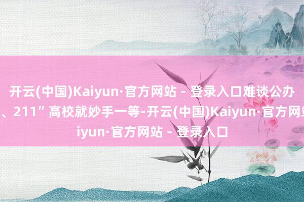 开云(中国)Kaiyun·官方网站 - 登录入口难谈公办学校或“985、211”高校就妙手一等-开云(中国)Kaiyun·官方网站 - 登录入口