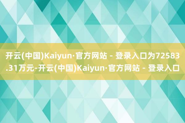 开云(中国)Kaiyun·官方网站 - 登录入口为72583.31万元-开云(中国)Kaiyun·官方网站 - 登录入口