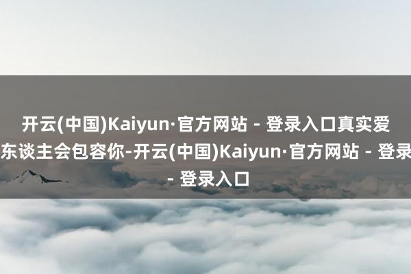 开云(中国)Kaiyun·官方网站 - 登录入口真实爱你的东谈主会包容你-开云(中国)Kaiyun·官方网站 - 登录入口