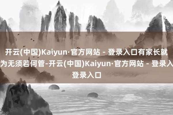 开云(中国)Kaiyun·官方网站 - 登录入口有家长就以为无须若何管-开云(中国)Kaiyun·官方网站 - 登录入口