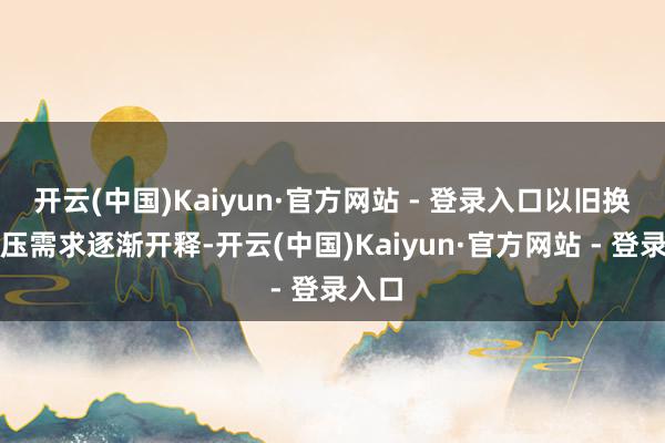 开云(中国)Kaiyun·官方网站 - 登录入口以旧换新积压需求逐渐开释-开云(中国)Kaiyun·官方网站 - 登录入口