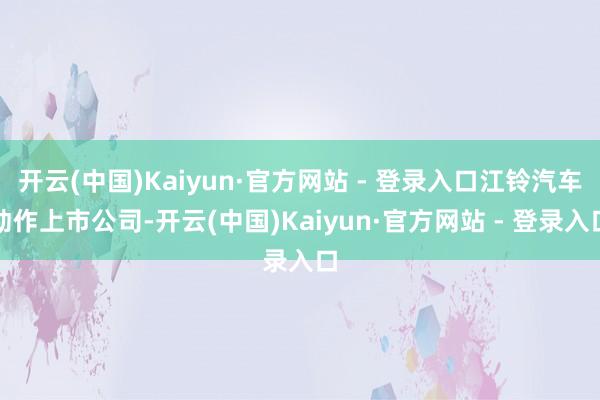 开云(中国)Kaiyun·官方网站 - 登录入口江铃汽车动作上市公司-开云(中国)Kaiyun·官方网站 - 登录入口