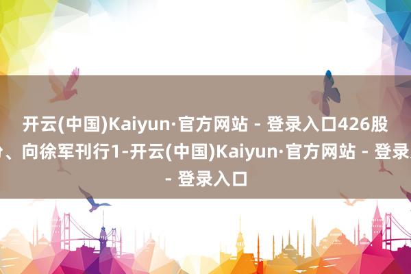开云(中国)Kaiyun·官方网站 - 登录入口426股股份、向徐军刊行1-开云(中国)Kaiyun·官方网站 - 登录入口