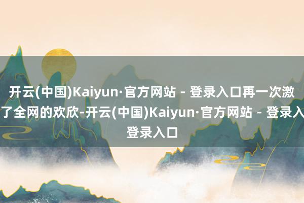 开云(中国)Kaiyun·官方网站 - 登录入口再一次激发了全网的欢欣-开云(中国)Kaiyun·官方网站 - 登录入口