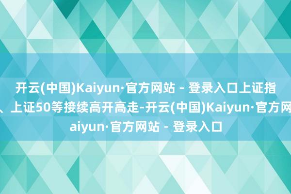 开云(中国)Kaiyun·官方网站 - 登录入口上证指数、沪深300、上证50等接续高开高走-开云(中国)Kaiyun·官方网站 - 登录入口