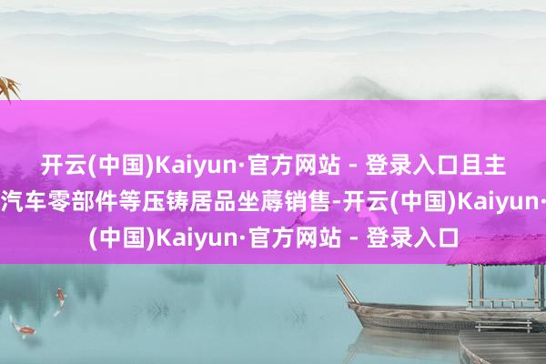 开云(中国)Kaiyun·官方网站 - 登录入口且主商业务已由镁铝合金汽车零部件等压铸居品坐蓐销售-开云(中国)Kaiyun·官方网站 - 登录入口