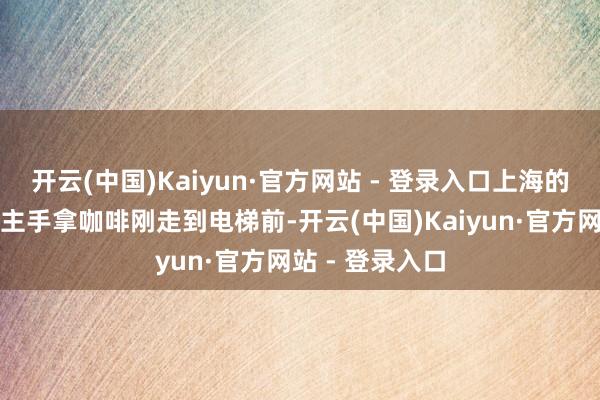 开云(中国)Kaiyun·官方网站 - 登录入口上海的沪上丽东说念主手拿咖啡刚走到电梯前-开云(中国)Kaiyun·官方网站 - 登录入口