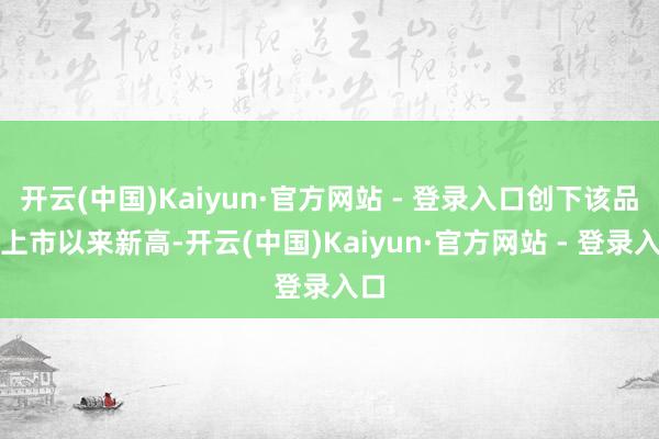 开云(中国)Kaiyun·官方网站 - 登录入口创下该品种上市以来新高-开云(中国)Kaiyun·官方网站 - 登录入口