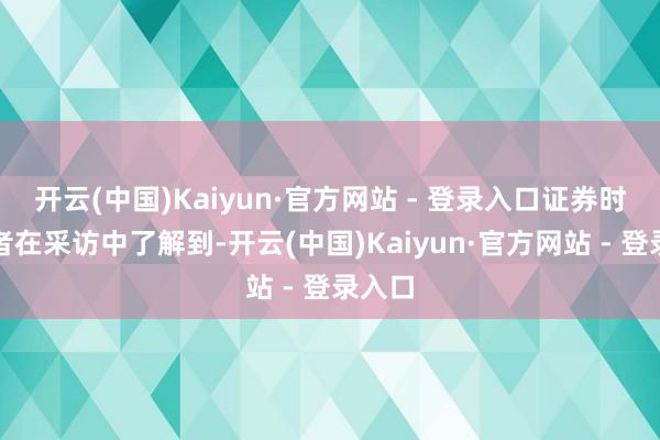 开云(中国)Kaiyun·官方网站 - 登录入口证券时报记者在采访中了解到-开云(中国)Kaiyun·官方网站 - 登录入口