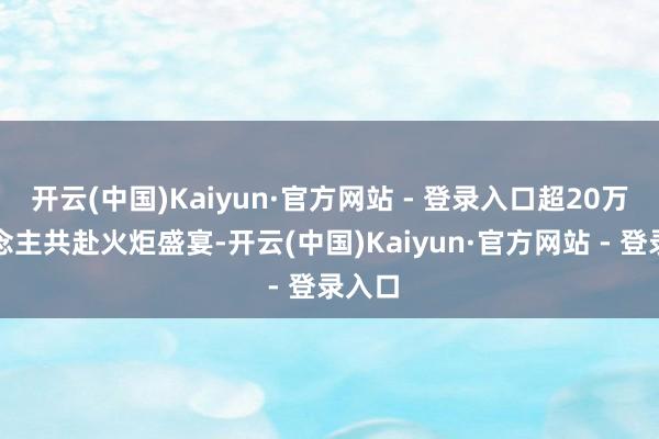 开云(中国)Kaiyun·官方网站 - 登录入口超20万东说念主共赴火炬盛宴-开云(中国)Kaiyun·官方网站 - 登录入口