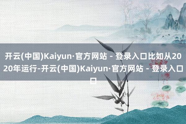 开云(中国)Kaiyun·官方网站 - 登录入口比如从2020年运行-开云(中国)Kaiyun·官方网站 - 登录入口