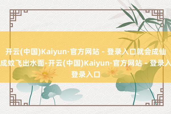 开云(中国)Kaiyun·官方网站 - 登录入口就会成仙为成蚊飞出水面-开云(中国)Kaiyun·官方网站 - 登录入口
