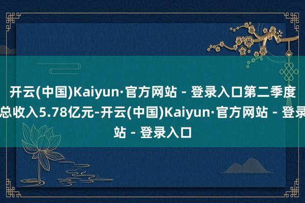开云(中国)Kaiyun·官方网站 - 登录入口第二季度营业总收入5.78亿元-开云(中国)Kaiyun·官方网站 - 登录入口
