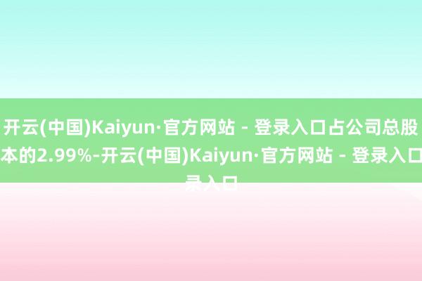 开云(中国)Kaiyun·官方网站 - 登录入口占公司总股本的2.99%-开云(中国)Kaiyun·官方网站 - 登录入口
