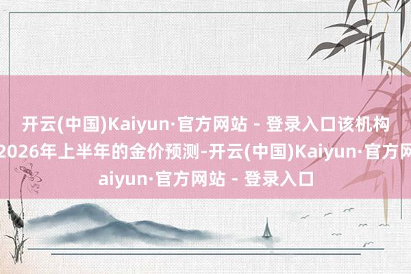 开云(中国)Kaiyun·官方网站 - 登录入口该机构同期还上调了2026年上半年的金价预测-开云(中国)Kaiyun·官方网站 - 登录入口