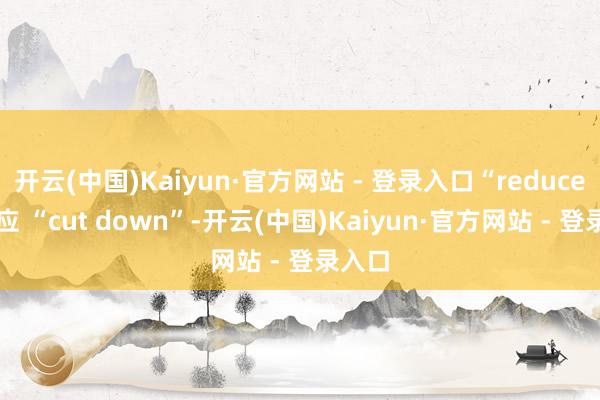 开云(中国)Kaiyun·官方网站 - 登录入口“reduce” 对应 “cut down”-开云(中国)Kaiyun·官方网站 - 登录入口