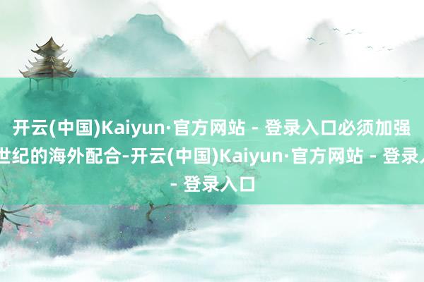 开云(中国)Kaiyun·官方网站 - 登录入口必须加强21世纪的海外配合-开云(中国)Kaiyun·官方网站 - 登录入口