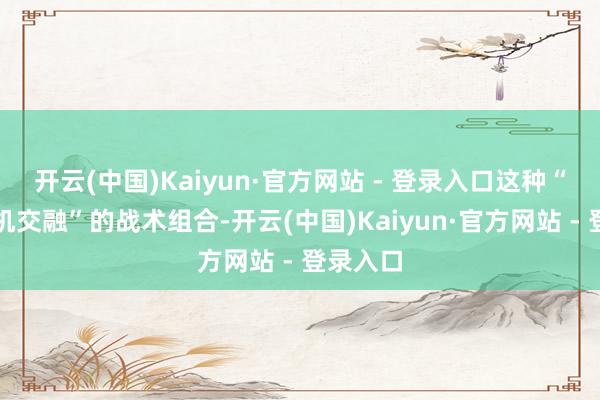 开云(中国)Kaiyun·官方网站 - 登录入口这种“东谈主机交融”的战术组合-开云(中国)Kaiyun·官方网站 - 登录入口