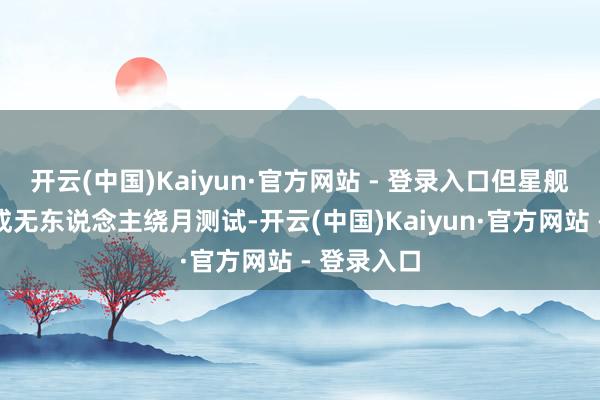 开云(中国)Kaiyun·官方网站 - 登录入口但星舰于今未完成无东说念主绕月测试-开云(中国)Kaiyun·官方网站 - 登录入口
