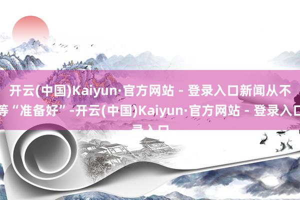开云(中国)Kaiyun·官方网站 - 登录入口新闻从不等“准备好”-开云(中国)Kaiyun·官方网站 - 登录入口