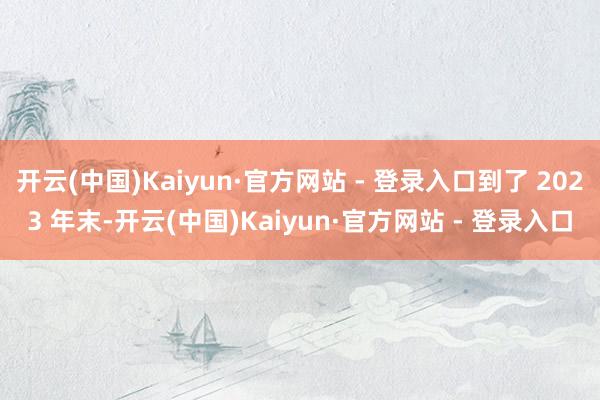 开云(中国)Kaiyun·官方网站 - 登录入口到了 2023 年末-开云(中国)Kaiyun·官方网站 - 登录入口