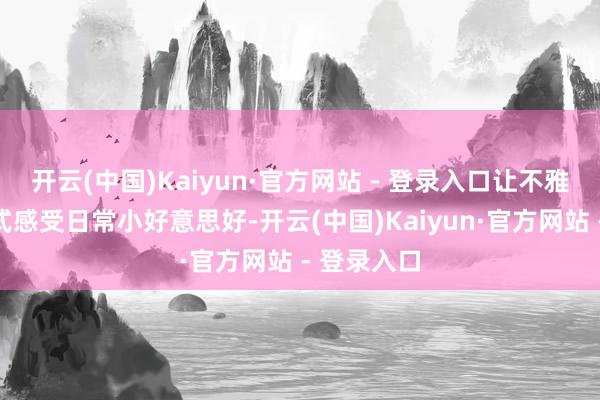 开云(中国)Kaiyun·官方网站 - 登录入口让不雅众千里浸式感受日常小好意思好-开云(中国)Kaiyun·官方网站 - 登录入口
