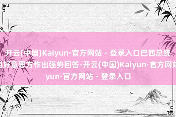 开云(中国)Kaiyun·官方网站 - 登录入口巴西总统卢拉 14 日对好意思方作出强势回答-开云(中国)Kaiyun·官方网站 - 登录入口