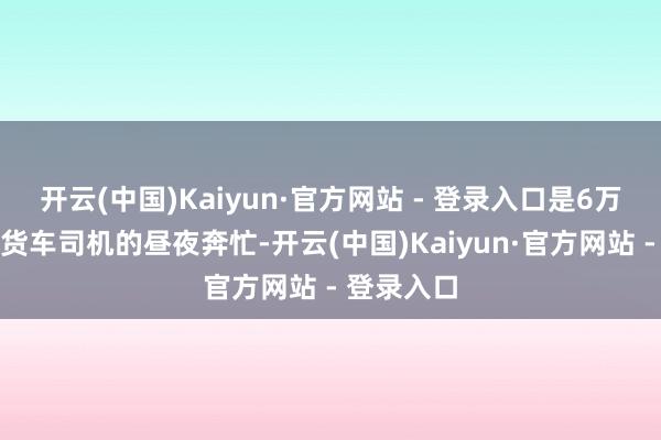 开云(中国)Kaiyun·官方网站 - 登录入口是6万余名活跃货车司机的昼夜奔忙-开云(中国)Kaiyun·官方网站 - 登录入口