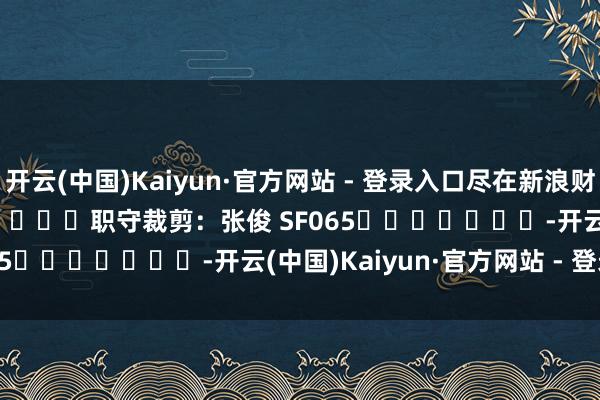 开云(中国)Kaiyun·官方网站 - 登录入口尽在新浪财经APP            						职守裁剪：张俊 SF065							-开云(中国)Kaiyun·官方网站 - 登录入口