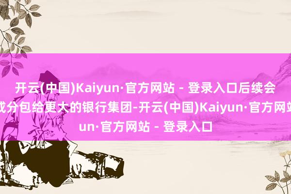 开云(中国)Kaiyun·官方网站 - 登录入口后续会将债务转售或分包给更大的银行集团-开云(中国)Kaiyun·官方网站 - 登录入口