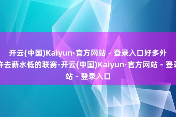 开云(中国)Kaiyun·官方网站 - 登录入口好多外助应许去薪水低的联赛-开云(中国)Kaiyun·官方网站 - 登录入口