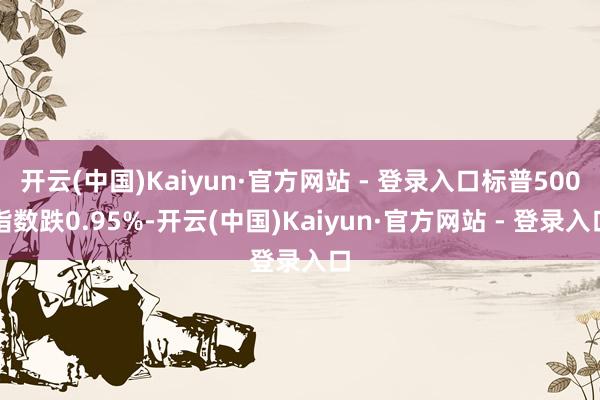 开云(中国)Kaiyun·官方网站 - 登录入口标普500指数跌0.95%-开云(中国)Kaiyun·官方网站 - 登录入口