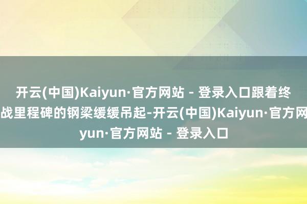 开云(中国)Kaiyun·官方网站 - 登录入口跟着终末一根寓意征战里程碑的钢梁缓缓吊起-开云(中国)Kaiyun·官方网站 - 登录入口