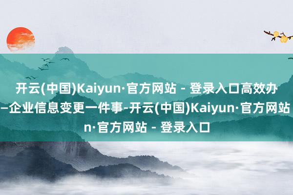 开云(中国)Kaiyun·官方网站 - 登录入口高效办成一件事——企业信息变更一件事-开云(中国)Kaiyun·官方网站 - 登录入口