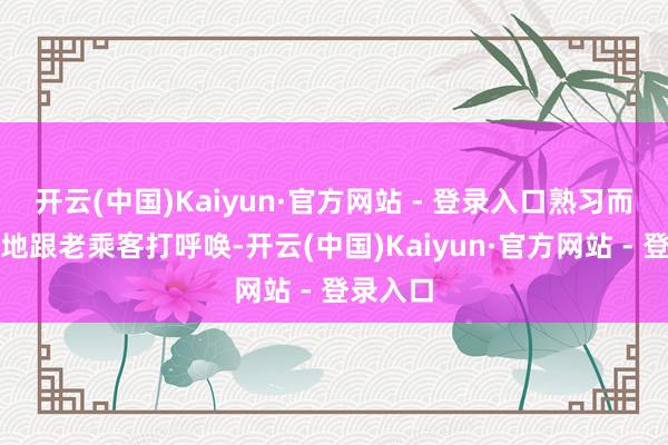 开云(中国)Kaiyun·官方网站 - 登录入口熟习而又亲切地跟老乘客打呼唤-开云(中国)Kaiyun·官方网站 - 登录入口