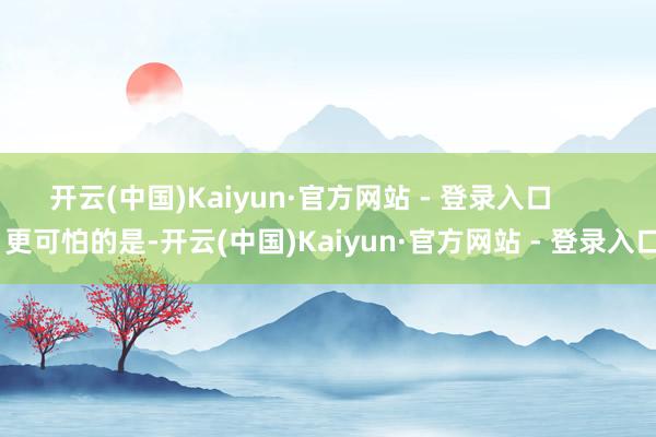 开云(中国)Kaiyun·官方网站 - 登录入口        更可怕的是-开云(中国)Kaiyun·官方网站 - 登录入口