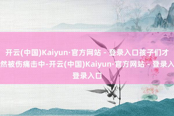 开云(中国)Kaiyun·官方网站 - 登录入口孩子们才忽然被伤痛击中-开云(中国)Kaiyun·官方网站 - 登录入口