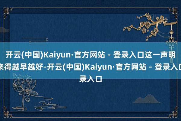 开云(中国)Kaiyun·官方网站 - 登录入口这一声明来得越早越好-开云(中国)Kaiyun·官方网站 - 登录入口