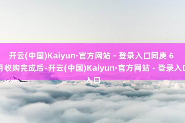 开云(中国)Kaiyun·官方网站 - 登录入口同庚 6 月收购完成后-开云(中国)Kaiyun·官方网站 - 登录入口
