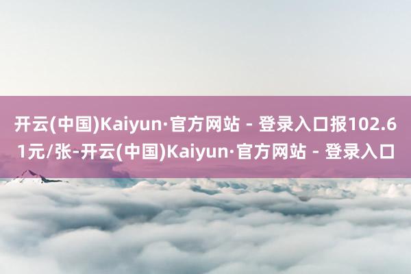 开云(中国)Kaiyun·官方网站 - 登录入口报102.61元/张-开云(中国)Kaiyun·官方网站 - 登录入口