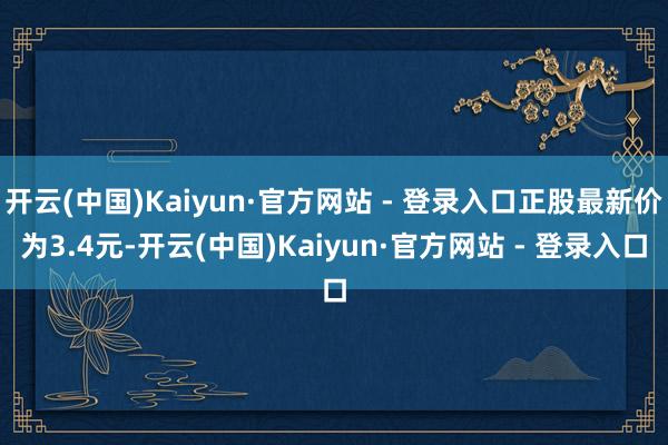 开云(中国)Kaiyun·官方网站 - 登录入口正股最新价为3.4元-开云(中国)Kaiyun·官方网站 - 登录入口