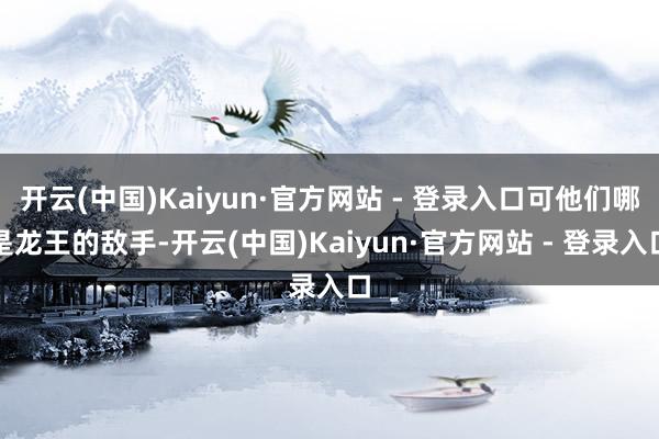 开云(中国)Kaiyun·官方网站 - 登录入口可他们哪是龙王的敌手-开云(中国)Kaiyun·官方网站 - 登录入口